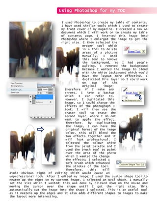 I used Photoshop to create my table of contents.
I have used similar tools which I used to create
my front cover of my magazine. I created a new A4
document which I will work on to create my table
of contents page. I inserted this image into
Photoshop where I enlarged the image to get the
right size. I then selected the
eraser tool which
is a tool to delete
areas of a picture
manually. I used
this tool to remove
the background, so I had people
walking. I removed the background
because I wanted the image to blend
with the white background which would
have the layout more effective. I
duplicated this layer so I could work
on top of the
original image;
therefore if I make any
errors, I have a backup
which I can refer to.
However, I duplicated this
image, so I could change the
effects of the photograph I
took. I will then use the
eraser tool to erase the
second layer, where I do not
want to apply the effect.
Therefore, by duplicating
the image, I can have the
original format of the image
below, this will blend the
two effects together and it
will look professional. I
selected the colour white
from the paint palette and I
used the brush tool to paint
over the area of the photo
which I wanted the change
the effects; I selected a
soft brush which enhanced
the strokes of the tool.
Therefore, this will
avoid obvious signs of editing which would cause an
unprofessional look. After I edited my image, I used the custom shape tool to
neaten up the edges on my current image. I selected an oval shape. I manually
set the size which I wanted; this was done by clicked down on the mouse and
moving the cursor over the shape until I got the right size. This
automatically cut the image into the shape I selected. This is an useful tool
as it neatens up the edges and it also adds different shapes to images to make
the layout more interesting.
Using Photoshop for my TOC
 