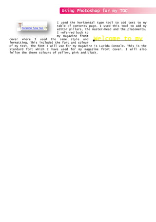 I used the horizontal type tool to add text to my
table of contents page. I used this tool to add my
editor pillars, the master-head and the placements.
I referred back to
my magazine front
cover where I used the same style and
formatting. This included the font and colour
of my text. The font I will use for my magazine is Lucida Console. This is the
standard font which I have used for my magazine front cover. I will also
follow the theme colours of yellow, pink and black.
Using Photoshop for my TOC
 