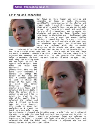Editing and enhancing
Our focus on this lesson was editing and
enhancing an image on Adobe Photoshop,
specifically concentrating on the cloning and
eraser tool. I used this sample image of a
close up of a woman’s face. As you may be able
to see, her features are rough and unedited.
The aim of this experiment was to remove her
blemishes and soothe her face. Firstly, open
this image on Photoshop and I duplicated this
layer, in case I made any errors whilst
editing. I zoomed into her face and I selected
the spot healing tool and placed the tool over
her blemishes and spots. Her blemishes and
spots are replaced with the surrounded
background which blends the skin together.
Then, I selected filter on the top tool bar and selected gausaim blur. I
had to be careful using this tool, as I didn’t want to blur the image
too much, otherwise I wouldn’t be able to see her features. Therefore, I
adjusted the settings and used blur 1.0. The gausaim blur blend the
image to smoothen the face. The next step was to erase the eyes, lips,
nose ring and earring from
the new layer, so that it
appears much sharper. This
makes the image more
realistic and
professional. This was the
basic layer completed. I
decided to change the
colour of her eyes and
hair. A similar technique
is used to change the
colour of her eyes, like
we used the colour
filtering effect. A
created a new layer and I
selected the brush tool. I
chose the colour which I
wanted to use and I had to
adjust the brush to the
size of her pupil. Once I
selected the colour and
size, I clicked the brush
over her eyes. However,
this tends to cover her
eyelashes so I erased the
brush so I was able to see
her eyelashes. I changed the blending mode to soft light and I adjusted
the opacity to make the eyes look realistic and transparent. In order to
change her hair colour I create an adjustment layer and selected on
hue/saturation layer. I grouped this layer with the previous layers and
selected the tick box which read colourize. I adjusted the hue and
saturation bar to get the right colour.
Adobe Photoshop basics
 