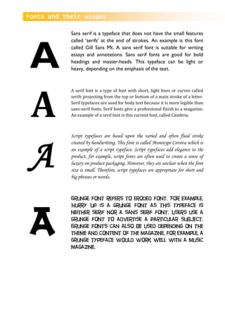 Fonts and their usages
Sans serif is a typeface that does not have the small features
called ‘serifs’ at the end of strokes. An example is this font
called Gill Sans Mt. A sans serif font is suitable for writing
essays and annotations. Sans serif fonts are good for bold
headings and master-heads. This typeface can be light or
heavy, depending on the emphasis of the text.
A serif font is a type of font with short, light lines or curves called
serifs projecting from the top or bottom of a main stroke of a letter.
Serif typefaces are used for body text because it is more legible than
sans-serif fonts. Serif fonts give a professional finish to a magazine.
An example of a serif font is this current font, called Cambria.
Script typefaces are based upon the varied and often fluid stroke
created by handwriting. This font is called Monotype Corsiva which is
an example of a script typeface. Script typefaces add elegance to the
product, for example, script fonts are often used to create a sense of
luxury on product packaging. However, they are unclear when the font
size is small. Therefore, script typefaces are appropriate for short and
big phrases or words.
Grunge font refers to eroded font. For example,
Hurry Up is a grunge font as this typeface is
neither serif nor a sans serif font. Users use a
grunge font to advertise a particular subject.
Grunge fonts can also be used depending on the
theme and content of the magazine, for example, a
grunge typeface would work well with a music
magazine.
A
A
A
A
 