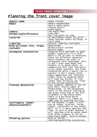 Agency name Sweet sixteen
Model Debbie Onyemelukwe
Hattie Upton-Dance
Tibyaan Nassir
Penny Nakan
Camera
height/angle/distance
Low angle shot
Long shot
Eye line point of view
Location St Marylebone school for girls
Taken outside school building, in
local park
Lighting Natural lighting (sunlight)
Mise-en-scene (inc. Props,
costume)
Book/folder
Normal/casual costume
Results paper
Attempted connotation Studying hard concludes to good
grades, especially in a-level
where a lot of work is necessary.
There are different resources
which students can refer to
strengthen their knowledge. This
is why I have used books and
folders in my photo-shoot- to
communicate this idea indirectly
to my target audience. the final
connotation which I would like to
express is don’t always think
about appearance and ‘coolness’ –
rather focus on studying which
will take you further in life,
rather than following the ‘flow’
of the current generation.
Planned denotation Four students jumping in the air
with their results paper or
folder/book. In the background
there is the natural setting of
the green trees and to the left
alignment of the photo-shoot
there is a building which
suggests there is a school or
some type of teaching facility.
Contingency (model
absence/weather)
If the weather is poor, I will
use an indoor location, inside
school, preferably in the school
hall, as it is more spacious and
free. In case of model absence, I
will continue with my photo shoot
with three students or use my
substitute model, Jessica Murphy.
Thinking points Rule of thirds,
challenging/abiding conventions.
Photo-shoot planning
Planning the front cover image
 