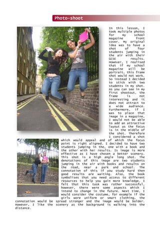 In this lesson, I
took multiple photos
for my school
magazine front
cover. My original
idea was to have a
shot of four
students jumping in
the air with their
GCSE results.
However, I realised
that if my school
magazine will be
portrait, this frame
shot would not work.
So instead I decided
to stick with two
students in my shot.
As you can see in my
first shootout, the
frame is not
interesting and it
does not attract to
a wide audience.
Furthermore, if I
was to place that
image in a magazine,
I would not be able
to add an attractive
layout as the focus
is in the middle of
the shot. Therefore
I considered a shot
which would appeal and of which the focus
point is right aligned. I decided to have two
students jumping in the, one with a book and
the other with her results. Is image is more
effective as I have chosen a better scenery.
This shot is a high angle long shot. The
denotations of this image are two students
jumping in the air with books and results on
the road, near a park and school. The
connotation of this if you study hard then
good results are waiting. Also, the book
symbolises that you need access to different
resources to help you gain more knowledge. I
felt that this task was rather successful,
however, there were some aspects which I
intend to change in the future. Next time, I
would consider the costume, for example if the
girls wore uniform or smart clothing, the
connotation would be spread stronger and the image would be bolder.
However, I like the scenery as the background is walking into the
distance.
Photo-shoot
 