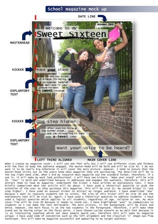 School magazine mock up
MASTERHEAD
EXPLANTORY
TEXT
LEFT THIRD ALIGNED MAIN COVER LINE
DATE LINE
KICKER
EXPLANTORY
TEXT
KICKER
When I create my magazine cover, I will use one font only but I will use different sizes and formats
with the font to keep the audience engaged. The master-head will be bold and will be size 41. I do not
want it to be really big otherwise it will cover the main picture. However, I need to ensure that the
master-head sticks out so the users know what magazine they are purchasing. The date-line will be in
the top right hand side, when I did my research most magazine use the standard format, therefore, if I
use it, it will make my work look professional. I will have two kickers. ‘Make your stand’ will be size
16. ‘Your’ is bold and underlined because it addresses and engages the audience. Therefore, this will
attract them to read my magazine. Underneath the kicker I have written an explanatory text. I have
briefly summarized what the article will be about. I have used a rhetorical question to grab the
attention of the user so they purchase this magazine. This will be size 11. My second kicker is ‘one
step higher’. I have used an unusual kicker to attract my target audience. I have underlined ‘one’
because I want to reassure students not to stress. The size of this kicker will be size 20 and the
explanatory text will be size 11. Again, I have used a rhetorical question to address students. I have
used a logical question which applies to all students, regardless of age, religion or sex. My main
cover line will be size 20 because it needs to stand out. I have highlighted ‘your’ to communicate to
students so I can make the text believable. The main picture, in the background, will be black and
white. However, the main focus is on the two students in the foreground. Therefore, I will make them
stand out by having colour on the focus point. I have chosen Lucida Console as my main font because it
is an interesting typeface which not many people would use, therefore this will make my magazine
unique. I have used code of convention such as the left alignment and the classical ‘C’ shape eye flow
technique. This will make my magazine successful and appealing to my target audience.
 