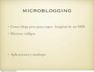 microblogging

            • Como blogs pero para vagos : longitud de un SMS
            • Diversos códigos.




            • Aplicaciones y mashups



miércoles 24 de marzo de 2010
 
