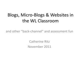 Blogs, Micro-Blogs & Websites in
        the WL Classroom

and other “back-channel” and assessment fun

               Catherine Ritz
              November 2011
 
