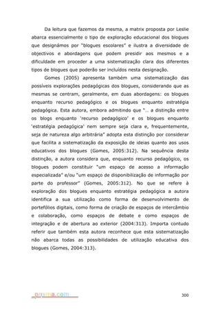 Da leitura que fazemos da mesma, a matrix proposta por Leslie
abarca essencialmente o tipo de exploração educacional dos blogues
que designámos por “blogues escolares” e ilustra a diversidade de
objectivos e abordagens que podem presidir aos mesmos e a
dificuldade em proceder a uma sistematização clara dos diferentes
tipos de blogues que poderão ser incluídos nesta designação.
     Gomes (2005) apresenta também uma sistematização das
possíveis explorações pedagógicas dos blogues, considerando que as
mesmas se centram, geralmente, em duas abordagens: os blogues
enquanto recurso pedagógico e os blogues enquanto estratégia
pedagógica. Esta autora, embora admitindo que “… a distinção entre
os blogs enquanto ‘recurso pedagógico’ e os blogues enquanto
‘estratégia pedagógica’ nem sempre seja clara e, frequentemente,
seja de natureza algo arbitrária” adopta esta distinção por considerar
que facilita a sistematização da exposição de ideias quanto aos usos
educativos dos blogues (Gomes, 2005:312). Na sequência desta
distinção, a autora considera que, enquanto recurso pedagógico, os
blogues podem constituir “um espaço de acesso a informação
especializada” e/ou “um espaço de disponibilização de informação por
parte do professor” (Gomes, 2005:312). No que se refere à
exploração dos blogues enquanto estratégia pedagógica a autora
identifica a sua utilização como forma de desenvolvimento de
portefólios digitais, como forma de criação de espaços de intercâmbio
e colaboração, como espaços de debate e como espaços de
integração e de abertura ao exterior (2004:313). Importa contudo
referir que também esta autora reconhece que esta sistematização
não abarca todas as possibilidades de utilização educativa dos
blogues (Gomes, 2004:313).




                                                                  300
 