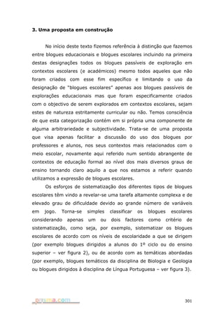 3. Uma proposta em construção


     No início deste texto fizemos referência à distinção que fazemos
entre blogues educacionais e blogues escolares incluindo na primeira
destas designações todos os blogues passíveis de exploração em
contextos escolares (e académicos) mesmo todos aqueles que não
foram criados com esse fim específico e limitando o uso da
designação de “blogues escolares” apenas aos blogues passíveis de
explorações educacionais mas que foram especificamente criados
com o objectivo de serem explorados em contextos escolares, sejam
estes de natureza estritamente curricular ou não. Temos consciência
de que esta categorização contém em si própria uma componente de
alguma arbitrariedade e subjectividade. Trata-se de uma proposta
que visa apenas facilitar a discussão do uso dos blogues por
professores e alunos, nos seus contextos mais relacionados com o
meio escolar, novamente aqui referido num sentido abrangente de
contextos de educação formal ao nível dos mais diversos graus de
ensino tornando claro aquilo a que nos estamos a referir quando
utilizamos a expressão de blogues escolares.
     Os esforços de sistematização dos diferentes tipos de blogues
escolares têm vindo a revelar-se uma tarefa altamente complexa e de
elevado grau de dificuldade devido ao grande número de variáveis
em   jogo.   Torna-se   simples    classificar   os   blogues     escolares
considerando   apenas    um   ou   dois   factores    como      critério   de
sistematização, como seja, por exemplo, sistematizar os blogues
escolares de acordo com os níveis de escolaridade a que se dirigem
(por exemplo blogues dirigidos a alunos do 1º ciclo ou do ensino
superior – ver figura 2), ou de acordo com as temáticas abordadas
(por exemplo, blogues temáticos da disciplina de Biologia e Geologia
ou blogues dirigidos à disciplina de Língua Portuguesa – ver figura 3).




                                                                           301
 