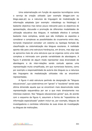 Uma sistematização em função de aspectos tecnológicos como
o   serviço   de   criação   utilizado    (por   exemplo      blogger.com    ou
blogs.sapo.pt) ou a natureza da linguagem de mediatização da
informação adoptada (por exemplo: videoblogs ou fotoblogs) é
bastante objectiva mas talvez pouco relevante para os objectivos de
apresentação, discussão e promoção de diferentes modalidades de
utilização educativa dos blogues. A realidade efectiva é contudo
bastante mais complexa, sendo que são múltiplos os aspectos a
considerar e complexas as possibilidades de cruzamento entre eles,
tornando impossível conceber um sistema ou tipologia fechada de
classificação ou sistematização dos blogues escolares. A realidade
aponta não para uma estrutura hierárquica, em árvore, mas algo que
se aproxima mais de uma estrutura que se organiza como uma rede
complexa e intrincada com grande variabilidade de abordagens. A
figura 4 pretende de algum modo representar essa diversidade de
abordagens     e   de    inter-relações    sendo   contudo      apenas      uma
representação muito simplificada, em que numerosos factores, como
por exemplo a responsabilidade da autoria dos blogues ou a natureza
das   linguagens    de   mediatização      utilizadas   não    se   encontram
representadas.
      A figura 4 está estrutura partindo da designação de “blogues
educacionais”, que subdividimos em “gerais” e “escolares” sendo esta
última dimensão aquela que se encontram mais desenvolvida nesta
representação esquemática por ser a que mais directamente nos
interessa explorar. Nos “blogues educacionais gerais” que, de acordo
com o esquema da figura 4, assumem a forma de “repositórios de
informação especializada” podem incluir-se, por exemplo, blogues de
investigadores e cientistas referentes às suas áreas de investigação
ou blogues de instituições.




                                                                            303
 