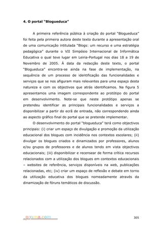 4. O portal “Blogueduca”


     A primeira referência pública à criação do portal “Blogueduca”
foi feita pela primeira autora deste texto durante a apresentação oral
de uma comunicação intitulada “Blogs: um recurso e uma estratégia
pedagógica” durante o VII Simpósio Internacional de Informática
Educativa o qual teve lugar em Leiria-Portugal nos dias 18 a 19 de
Novembro de 2005. À data da redacção deste texto, o portal
“Blogueduca” encontra-se ainda na fase de implementação, na
sequência de um processo de identificação das funcionalidades e
serviços que se nos afiguram mais relevantes para uma espaço desta
natureza e com os objectivos que atrás identificamos. Na figura 5
apresentamos uma imagem correspondente ao protótipo do portal
em   desenvolvimento.    Note-se   que   neste   protótipo   apenas   se
pretendeu identificar as principais funcionalidades e serviços a
disponibilizar a partir do ecrã de entrada, não correspondendo ainda
ao aspecto gráfico final do portal que se pretende implementar.
     O desenvolvimento do portal “blogueduca” terá como objectivos
principais: (i) criar um espaço de divulgação e promoção da utilização
educacional dos blogues com incidência nos contextos escolares; (ii)
divulgar os blogues criados e dinamizados por professores, alunos
e/ou grupos de professores e de alunos tendo em vista objectivos
educacionais; (iii) disponibilizar e recensear de forma crítica recursos
relacionados com a utilização dos blogues em contextos educacionais
– websites de referência, serviços disponíveis na web, publicações
relacionadas, etc; (iv) criar um espaço de reflexão e debate em torno
da utilização educativa dos blogues nomeadamente através da
dinamização de fóruns temáticos de discussão.




                                                                      305
 