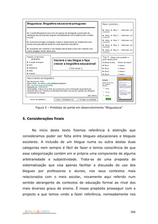 Figura 5 – Protótipo do portal em desenvolvimento “Blogueduca”



5. Considerações finais


     No início deste texto fizemos referência à distinção que
consideramos poder ser feita entre blogues educacionais e blogues
escolares. A inclusão de um blogue numa ou outra destas duas
categorias nem sempre é fácil de fazer e temos consciência de que
essa categorização contém em si própria uma componente de alguma
arbitrariedade e subjectividade. Trata-se de uma proposta de
sistematização que visa apenas facilitar a discussão do uso dos
blogues    por    professores    e   alunos,    nos   seus    contextos    mais
relacionados com o meio escolar, novamente aqui referido num
sentido abrangente de contextos de educação formal ao nível dos
mais diversos graus de ensino. É nosso propósito prosseguir com o
projecto a que temos vindo a fazer referência, nomeadamente nos




                                                                            306
 
