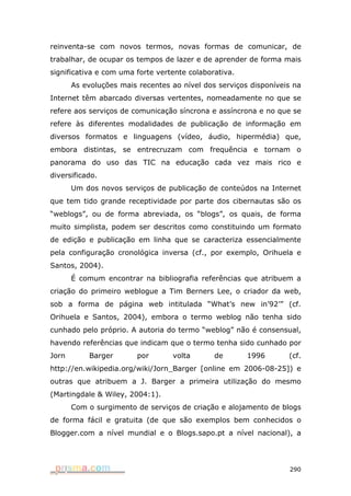 reinventa-se com novos termos, novas formas de comunicar, de
trabalhar, de ocupar os tempos de lazer e de aprender de forma mais
significativa e com uma forte vertente colaborativa.
       As evoluções mais recentes ao nível dos serviços disponíveis na
Internet têm abarcado diversas vertentes, nomeadamente no que se
refere aos serviços de comunicação síncrona e assíncrona e no que se
refere às diferentes modalidades de publicação de informação em
diversos formatos e linguagens (vídeo, áudio, hipermédia) que,
embora distintas, se entrecruzam com frequência e tornam o
panorama do uso das TIC na educação cada vez mais rico e
diversificado.
       Um dos novos serviços de publicação de conteúdos na Internet
que tem tido grande receptividade por parte dos cibernautas são os
“weblogs”, ou de forma abreviada, os “blogs”, os quais, de forma
muito simplista, podem ser descritos como constituindo um formato
de edição e publicação em linha que se caracteriza essencialmente
pela configuração cronológica inversa (cf., por exemplo, Orihuela e
Santos, 2004).
       É comum encontrar na bibliografia referências que atribuem a
criação do primeiro weblogue a Tim Berners Lee, o criador da web,
sob a forma de página web intitulada “What’s new in’92’” (cf.
Orihuela e Santos, 2004), embora o termo weblog não tenha sido
cunhado pelo próprio. A autoria do termo “weblog” não é consensual,
havendo referências que indicam que o termo tenha sido cunhado por
Jorn       Barger        por      volta       de       1996       (cf.
http://en.wikipedia.org/wiki/Jorn_Barger [online em 2006-08-25]) e
outras que atribuem a J. Barger a primeira utilização do mesmo
(Martingdale & Wiley, 2004:1).
       Com o surgimento de serviços de criação e alojamento de blogs
de forma fácil e gratuita (de que são exemplos bem conhecidos o
Blogger.com a nível mundial e o Blogs.sapo.pt a nível nacional), a




                                                                  290
 