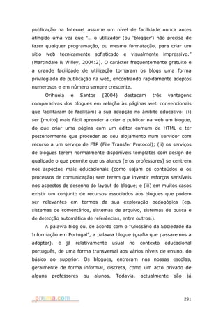 publicação na Internet assume um nível de facilidade nunca antes
atingido uma vez que “… o utilizador (ou ‘blogger’) não precisa de
fazer qualquer programação, ou mesmo formatação, para criar um
sítio   web   tecnicamente          sofisticado   e     visualmente     impressivo.”
(Martindale & Willey, 2004:2). O carácter frequentemente gratuito e
a grande facilidade de utilização tornaram os blogs uma forma
privilegiada de publicação na web, encontrando rapidamente adeptos
numerosos e em número sempre crescente.
        Orihuela        e    Santos    (2004)         destacam   três     vantagens
comparativas dos blogues em relação às páginas web convencionais
que facilitaram (e facilitam) a sua adopção no âmbito educativo: (i)
ser [muito] mais fácil aprender a criar e publicar na web um blogue,
do que criar uma página com um editor comum de HTML e ter
posteriormente que proceder ao seu alojamento num servidor com
recurso a um serviço de FTP (File Transfer Protocol); (ii) os serviços
de blogues terem normalmente disponíveis templates com design de
qualidade o que permite que os alunos [e os professores] se centrem
nos aspectos mais educacionais (como sejam os conteúdos e os
processos de comunicação) sem terem que investir esforços sensíveis
nos aspectos de desenho do layout do blogue; e (iii) em muitos casos
existir um conjunto de recursos associados aos blogues que podem
ser relevantes em termos da sua exploração pedagógica (eg.
sistemas de comentários, sistemas de arquivo, sistemas de busca e
de detecção automática de referências, entre outros.).
        A palavra blog ou, de acordo com o “Glossário da Sociedade da
Informação em Portugal”, a palavra blogue (grafia que passaremos a
adoptar),     é    já       relativamente     usual    no   contexto    educacional
português, de uma forma transversal aos vários níveis de ensino, do
básico ao superior. Os blogues, entraram nas nossas escolas,
geralmente de forma informal, discreta, como um acto privado de
alguns    professores          ou   alunos.    Todavia,     actualmente     são    já




                                                                                  291
 