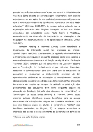 grande importância e salienta que “o seu uso tem sido difundido cada
vez mais como objecto de aprendizagem, encarnando, com grande
entusiasmo, ser um vetor de um modelo de ensino-aprendizagem no
qual a construção coletiva de significados representa um novo fazer
educativo”2 (Oliveira, 2006:337). A mesma autora defende que a
exploração educativa dos blogues incorpora muitas das ideias
defendidas        por       educadores        como     Paulo    Freire    e    Vygotsky,
nomeadamente na dimensão da importância da interacção e da
linguagem no desenvolvimento e na aprendizagem (Oliveira, 2006:
340-341).
         Também        Ferding    &      Trammel       (2004)    fazem     referência     à
importância           da    interacção    social       nos    processos       de    ensino-
aprendizagem, realçando o pensamento de Vygotsky no que se refere
à importância da linguagem enquanto processo social que suporta a
construção do conhecimento e a atribuição de significados. Ferding &
Trammel (2004) referem que do pensamento de Vygotsky decorre
que a “construção do conhecimento é por natureza discursiva,
relacional e conversacional” pelo que “para que os estudantes se
apropriem         e    tranformem         o    conhecimento       precisam          de   ter
oportunidades autênticas de publicação do conhecimento”. Destas
ideias ressalta o papel que os blogues podem desempenhar enquanto
ferramenta de criação de espaços de reflexão e publicação dos
pensamentos           dos    estudantes        bem     como     enquanto      espaço     de
obtenção de feedback (através dos sistemas de comentários) e
“ancoragem” de novas ideias (Ferding & Trammel, 2004). Estes
mesmos         autores      identificam       quatro    benefícios   para      os    alunos
decorrentes da utilização dos blogues em contextos escolares: 1) o
uso dos blogues ajuda os alunos a tornarem-se ‘peritos’ nas
temáticas conteudais do blogues; 2) os blogues aumentam o
interesse dos alunos e o seu sentimento de ownership em termos de

2
    Manteve-se a grafia Brasileira original.




                                                                                         294
 