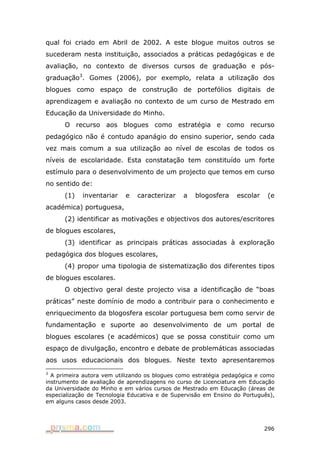 qual foi criado em Abril de 2002. A este blogue muitos outros se
sucederam nesta instituição, associados a práticas pedagógicas e de
avaliação, no contexto de diversos cursos de graduação e pós-
graduação3. Gomes (2006), por exemplo, relata a utilização dos
blogues como espaço de construção de portefólios digitais de
aprendizagem e avaliação no contexto de um curso de Mestrado em
Educação da Universidade do Minho.
      O recurso aos blogues como estratégia e como recurso
pedagógico não é contudo apanágio do ensino superior, sendo cada
vez mais comum a sua utilização ao nível de escolas de todos os
níveis de escolaridade. Esta constatação tem constituído um forte
estímulo para o desenvolvimento de um projecto que temos em curso
no sentido de:
      (1)   inventariar    e   caracterizar    a   blogosfera     escolar    (e
académica) portuguesa,
      (2) identificar as motivações e objectivos dos autores/escritores
de blogues escolares,
      (3) identificar as principais práticas associadas à exploração
pedagógica dos blogues escolares,
      (4) propor uma tipologia de sistematização dos diferentes tipos
de blogues escolares.
      O objectivo geral deste projecto visa a identificação de “boas
práticas” neste domínio de modo a contribuir para o conhecimento e
enriquecimento da blogosfera escolar portuguesa bem como servir de
fundamentação e suporte ao desenvolvimento de um portal de
blogues escolares (e académicos) que se possa constituir como um
espaço de divulgação, encontro e debate de problemáticas associadas
aos usos educacionais dos blogues. Neste texto apresentaremos
3
  A primeira autora vem utilizando os blogues como estratégia pedagógica e como
instrumento de avaliação de aprendizagens no curso de Licenciatura em Educação
da Universidade do Minho e em vários cursos de Mestrado em Educação (áreas de
especialização de Tecnologia Educativa e de Supervisão em Ensino do Português),
em alguns casos desde 2003.




                                                                            296
 