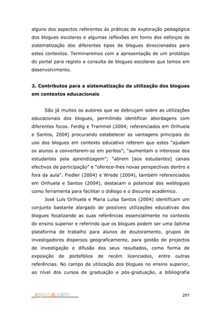 alguns dos aspectos referentes às práticas de exploração pedagógica
dos blogues escolares e algumas reflexões em torno dos esforços de
sistematização dos diferentes tipos de blogues direccionados para
estes contextos. Terminaremos com a apresentação de um protótipo
do portal para registo e consulta de blogues escolares que temos em
desenvolvimento.


2. Contributos para a sistematização da utilização dos blogues
em contextos educacionais


     São já muitos os autores que se debruçam sobre as utilizações
educacionais dos blogues, permitindo identificar abordagens com
diferentes focos. Ferdig e Trammel (2004; referenciados em Orihuela
e Santos, 2004) procurando estabelecer as vantagens principais do
uso dos blogues em contexto educativo referem que estes “ajudam
os alunos a converterem-se em peritos”; “aumentam o interesse dos
estudantes pela aprendizagem”; “abrem [aos estudantes] canais
efectivos de participação” e “oferece-lhes novas perspectivas dentro e
fora da aula”. Fiedler (2004) e Wrede (2004), também referenciados
em Orihuela e Santos (2004), destacam o potencial dos weblogues
como ferramenta para facilitar o diálogo e o discurso académico.
     José Luís Orihuela e Maria Luísa Santos (2004) identificam um
conjunto bastante alargado de possíveis utilizações educativas dos
blogues focalizando as suas referências essencialmente no contexto
do ensino superior e referindo que os blogues podem ser uma óptima
plataforma de trabalho para alunos de doutoramento, grupos de
investigadores dispersos geograficamente, para gestão de projectos
de investigação e difusão dos seus resultados, como forma de
exposição   de   portefólios   de   recém   licenciados,   entre   outras
referências. No campo da utilização dos blogues no ensino superior,
ao nível dos cursos de graduação e pós-graduação, a bibliografia




                                                                     297
 