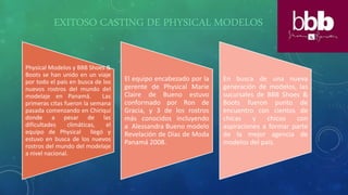 EXITOSO CASTING DE PHYSICAL MODELOS
Physical Modelos y BBB Shoes &
Boots se han unido en un viaje
por todo el país en busca de los
nuevos rostros del mundo del
modelaje en Panamá. Las
primeras citas fueron la semana
pasada comenzando en Chiriquí
donde a pesar de las
dificultades climáticas, el
equipo de Physical llegó y
estuvo en busca de los nuevos
rostros del mundo del modelaje
a nivel nacional.
El equipo encabezado por la
gerente de Physical Marie
Claire de Bueno estuvo
conformado por Ron de
Gracia, y 3 de los rostros
más conocidos incluyendo
a Alessandra Bueno modelo
Revelación de Días de Moda
Panamá 2008.
En busca de una nueva
generación de modelos, las
sucursales de BBB Shoes &
Boots fueron punto de
encuentro con cientos de
chicas y chicos con
aspiraciones a formar parte
de la mejor agencia de
modelos del país.
 