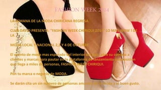 FASHION WEEK 2014
LA SEMANA DE LA MODA CHIRICANA REGRESA
CLUB DAVID PRESENTA: "FASHION WEEK CHIRIQUI 2014" LO MAS WOW ! DE
LA
MODA LOCAL Y NACIONAL 2,3 Y 4 DE OCTUBRE
El evento de moda mas esperado del interior del país, abre su compás a
clientes y marcas para pautar en la plataforma de lanzamiento y exposición
que llega a miles de personas, FASHION WEEK CHIRIQUI.
Pon tu marca o negocio de MODA.
Se darán cita un sin número de personas amantes de la moda y el buen gusto.
 