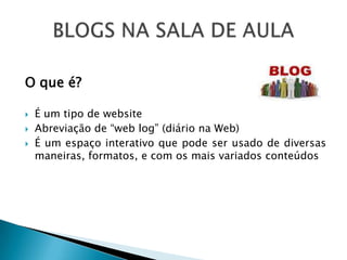 O que é?

   É um tipo de website
   Abreviação de “web log” (diário na Web)
   É um espaço interativo que pode ser usado de diversas
    maneiras, formatos, e com os mais variados conteúdos
 