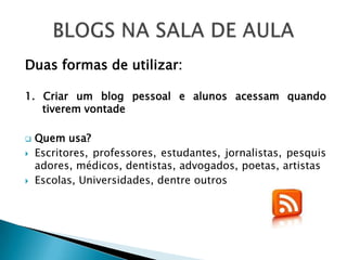 Duas formas de utilizar:

1. Criar um blog pessoal e alunos acessam quando
   tiverem vontade

   Quem usa?
   Escritores, professores, estudantes, jornalistas, pesquis
    adores, médicos, dentistas, advogados, poetas, artistas
   Escolas, Universidades, dentre outros
 