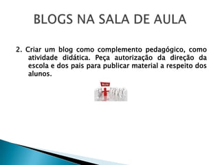 2. Criar um blog como complemento pedagógico, como
    atividade didática. Peça autorização da direção da
    escola e dos pais para publicar material a respeito dos
    alunos.
 