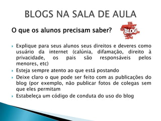 O que os alunos precisam saber?

   Explique para seus alunos seus direitos e deveres como
    usuário da internet (calúnia, difamação, direito à
    privacidade,   os   pais   são    responsáveis    pelos
    menores, etc)
   Esteja sempre atento ao que está postando
   Deixe claro o que pode ser feito com as publicações do
    blog (por exemplo, não publicar fotos de colegas sem
    que eles permitam
   Estabeleça um código de conduta do uso do blog
 