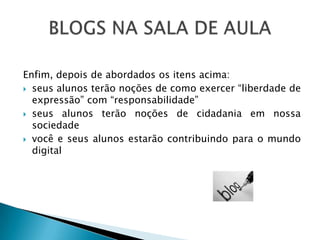 Enfim, depois de abordados os itens acima:
 seus alunos terão noções de como exercer “liberdade de
  expressão” com “responsabilidade”
 seus alunos terão noções de cidadania em nossa
  sociedade
 você e seus alunos estarão contribuindo para o mundo
  digital
 
