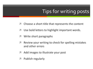 Tips for writing posts
 Choose a short title that represents the content
 Use bold letters to highlight important words.
 Write short paragraphs
 Review your writing to check for spelling mistakes
and other errors
 Add images to illustrate your post
 Publish regularly
 