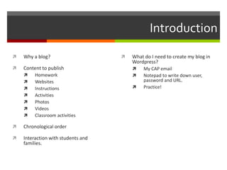Introduction
 Why a blog?
 Content to publish
 Homework
 Websites
 Instructions
 Activities
 Photos
 Videos
 Classroom activities
 Chronological order
 Interaction with students and
families.
 What do I need to create my blog in
Wordpress?
 My CAP email
 Notepad to write down user,
password and URL.
 Practice!
 