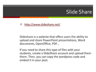 Slide Share
 http://www.slideshare.net/
Slideshare is a website that offers users the ability to
upload and share PowerPoint presentations, Word
documents, OpenOffice, PDF…
If you need to share this type of files with your
students, create a SlideShare account and upload them
there. Then, you can copy the wordpress code and
embed it in your post.
 
