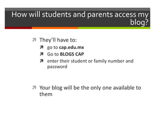 How will students and parents access my
blog?
 They’ll have to:
 go to cap.edu.mx
 Go to BLOGS CAP
 enter their student or family number and
password
 Your blog will be the only one available to
them
 