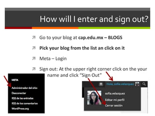 How will I enter and sign out?
 Go to your blog at cap.edu.mx – BLOGS
 Pick your blog from the list an click on it
 Meta – Login
 Sign out: At the upper right corner click on the your
name and click “Sign Out”
 