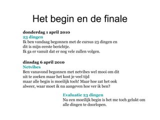 Het begin en de finale
donderdag 1 april 2010
23 dingen
Ik ben vandaag begonnen met de cursus 23 dingen en
dit is mijn eerste berichtje.
Ik ga er vanuit dat er nog vele zullen volgen.
dinsdag 6 april 2010
Netvibes
Ben vanavond begonnen met netvibes wel mooi om dit
uit te zoeken maar het kost je veel tijd
maar alle begin is moeilijk toch! Maar hoe zat het ook
alweer, waar moet ik nu aangeven hoe ver ik ben?
Evaluatie 23 dingen
Na een moeilijk begin is het me toch gelukt om
alle dingen te doorlopen.
 