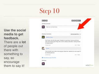 Step 10 
! 
Use the social 
media to get 
feedback. 
There are a lot 
of people out 
there with 
something to 
say, so 
encourage 
them to say it! 
 