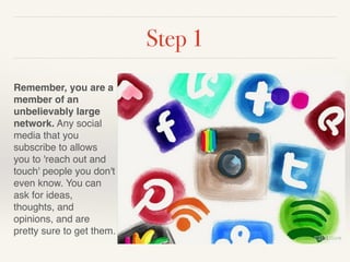 Step 1 
Remember, you are a 
member of an 
unbelievably large 
network. Any social 
media that you 
subscribe to allows 
you to 'reach out and 
touch' people you don't 
even know. You can 
ask for ideas, 
thoughts, and 
opinions, and are 
pretty sure to get them. 
 