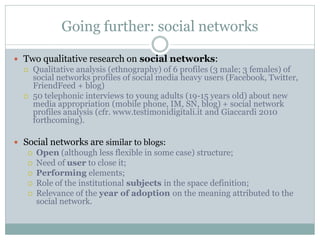 Going further: social networks

 Two qualitative research on social networks:
      Qualitative analysis (ethnography) of 6 profiles (3 male; 3 females) of
       social networks profiles of social media heavy users (Facebook, Twitter,
       FriendFeed + blog)
      50 telephonic interviews to young adults (19-15 years old) about new
       media appropriation (mobile phone, IM, SN, blog) + social network
       profiles analysis (cfr. www.testimonidigitali.it and Giaccardi 2010
       forthcoming).

 Social networks are similar to blogs:
      Open (although less flexible in some case) structure;
      Need of user to close it;
      Performing elements;
      Role of the institutional subjects in the space definition;
      Relevance of the year of adoption on the meaning attributed to the
       social network.
 