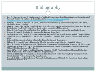 Bibliography

   Beer D., Burrows R. (2007), “Sociology and, of and in Web 2.0: Some Initial Considerations”, in Sociological
    Research Online, vol. 12, Issue 5, disponibile al sito www.socresonline.org.uk/cgi-
    bin/perlfect/search/search.pl?q=sure&showurl=%2F12%2F5%2F17.html
   Bijker W. E., Pinch T., Hughes T.P. (1989), The Social Construction of Technological Systems, MIT Press,
    Cambridge Mass. - London.
   Blood R. (2002), The Weblog Handbook: Practical Advice on Creating and Maintaining your Blog, Perseus
    Books Group, (trad. it.: Weblog…il tuo diario online, Mondadori, Milano 2003).
   Blood R. (ed.) (2002), We’ve Got Blog: how weblogs are changing our culture, Perseus Books Group.
   Cosenza G. (20082), Semiotica dei nuovi media, Laterza, Roma-Bari.
   Cardano M. (2003), Tecniche di ricerca qualitativa. Percorsi di ricerca nelle scienze sociali, Carocci, Milano.
   Colombo F. (2001), in Colombo F., Farinotti L., Pasquali F., I margini della cultura, Franco Angeli, Milano,
    2001.
   Colombo F. (2003), Introduzione allo studio dei media, Carocci, Roma, 2003.
   Di Fraia G. (a cura di) (2007), Blog-grafie. Identità narrative in rete, Guerini e Associati, Milano.
   Dicks B., Soyinka B., Coffey A. (2006), “Multimodal Ethnography”, in Qualitative Research, vol. 6 (1), 77-96.
   Glaser B. G., Strauss A. L. (1967), The Discovery of Grounded Theory: Strategies for Qualitative Research,
    Aldine Publishing Company, New York,.
   Griswold W. (1994), Cultures and Societies in a Changing World, Pine Forge Press, Thousand Oaks, Cal.,
    (trad. it.: Sociologia della cultura, Il Mulino, Bologna 2005).
   Hine C. (ed.) (2005), Virtual Methods. Issues in Social Research on the Internet, Berg, Oxford,New York.
   Hine C. (2000), Virtual Etnography, Sage, London.
   Jones, S. (ed.) (1999), Doing Internet Research. Critical Issues and Methods for Examining the Net, Sage
    Publications, London et al.
 