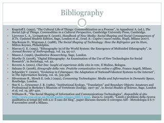 Bibliography

   Kopytoff I. (1992), “The Cultural Life of Things: Commoditization as a Process”, in Appadurai A. (ed.), The
    Social Life of Things. Commodities in a Cultural Perspective, Cambridge University Press, Cambridge.
   Lievrouw L. A., Livingstone S. (2006), Handbook of New Media: Social Shaping and Social Consequences of
    ICTs. Updated Student Edition, Sage, London et al., (trad. it.: Capire i nuovi media, Hopli, Milano 2007).
   MacKenzie D., Wajcman J. (1988), The Social Shaping of Technology: How the Refrigetor got its Hum,
    Milton Keynes, Philadelphia.
   Marcus G. E. (1995), “Ethnography in/of the World System: the Emergence of Multisided Ethnography”, in
    Annual Review of Anthropology, vol. 24, 95-117.
   Mason J. (1996), Qualitative Researching, Sage, London.
   Murthy D. (2008), “Digital Ethnography: An Examination of the Use of New Technologies for Social
    Research”, in Sociology, vol. 42.
   Roversi A. (2001), Chat line: luoghi ed esperienze della vita in rete, Il Mulino, Bologna.
   Salzano D. (2008), Etnografie della rete. Pratiche comunicative tra online e offline, Franco Angeli, Milano.
   Schneider V. (2000), “Evolution in Cyberspace: the Adaptation of NationalVideotext Systems to the Internet”,
    in The Information Society, vol. 16, 319-328.
   Silverstone R., Hirsch E. (eds.) (1992), Consuming Technologies: Media and Information in Domestic Space,
    Routledge, London.
   Star S. L., Griesemer J. R. (1989), “Institutional Ecology, “Translation” and Boundary Objects: Amateurs and
    Professional in Berkeley’s Museum of Vertebrate Zoology, 1907-39”, in Social Studies of Science, Sage, London
    et al, vol. 19, 387-420.
   Williams R., “The Social Shaping of Information and Communications Technologies”, disponibile al sito
    http://www.rcss.ed.ac.uk/SLIM/public/phase1/SSICT.html. Zucca G. (2008), “Limiti e problemi della ricerca
    qualitativa ai tempi del web 2.0: il caso dei blog”, paper discusso durante il convegno AIS - Metodologia il 6-7-
    8 novembre 2008 a Milano.
 