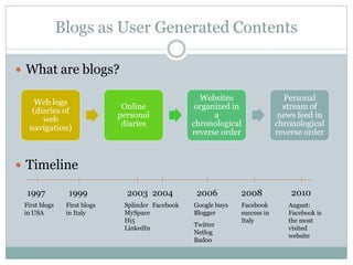 Blogs as User Generated Contents

 What are blogs?

                                                     Websites                   Personal
    Web logs
                               Online               organized in                stream of
   (diaries of
                              personal                   a                     news feed in
      web
                               diaries             chronological              chronological
  navigation)
                                                   reverse order              reverse order



 Timeline

  1997           1999           2003 2004           2006         2008             2010
 First blogs    First blogs    Splinder Facebook   Google buys   Facebook        August:
 in USA         in Italy       MySpace             Blogger       success in      Facebook is
                               Hi5                               Italy           the most
                                                   Twitter
                               LinkedIn                                          visited
                                                   Netlog
                                                                                 website
                                                   Badoo
 
