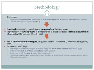 Methodology

   Objectives
       Investigate the microsocial processes of blog appropriation  focus on bloggers (blog owners).
       Understand blogs developement in Italy.



 Qualitative approach, focused on the context of use (Mason, 1996).
 Importance of following users in their practices to understand their “personal economies
  of meaning” (Silverstone - Hirsch 1992).


 Mix of different methodologies, integrated and not “balkanized” (Lievrouw – Livingstone,
  2006)
 Focus onpersonal blogs.
       No triangulation of methodologies (Cardano, 2003) but multi-sited approach (Marcus, 1995).
       Field of research as a “field of relations” (Hine, 2000).
       Researched as a bricoleur (Denzin – Lincoln, 2000).
       Continuous comparison between hypothesis and data  hermeneutic approach and Grounded Theory
        (Glaser, Strauss, 1967).
 