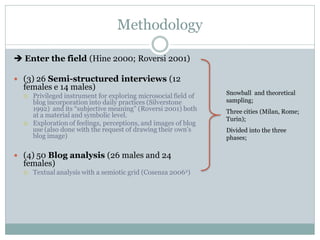 Methodology

 Enter the field (Hine 2000; Roversi 2001)

 (3) 26 Semi-structured interviews (12
  females e 14 males)
                                                                 Snowball and theoretical
     Privileged instrument for exploring microsocial field of
      blog incorporation into daily practices (Silverstone       sampling;
      1992) and its “subjective meaning” (Roversi 2001) both     Three cities (Milan, Rome;
      at a material and symbolic level.
                                                                 Turin);
     Exploration of feelings, perceptions, and images of blog
      use (also done with the request of drawing their own’s     Divided into the three
      blog image)                                                phases;

 (4) 50 Blog analysis (26 males and 24
  females)
     Textual analysis with a semiotic grid (Cosenza 20062)
 