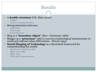 Results

 A double structure (Cfr. Hine 2000):
     Artifact
     Context of communication
 Strong interaction between
     Individuals
     Technology
     Social discourse
 Blog as a “boundary object” (Star - Griesemer 1989)
 Blogger as a “processor” able to convert a technological infrastructure in
  social and cultural values (Silverstone - Hirsch 1994)
 Social Shaping of Technology as a theoretical framework for
  comprehending the results.
     MacKenzie e Wajcman 1988
     Bijker et al. 1989
     Bijker 1995
     Fulk 1993; Schneider 2000
 