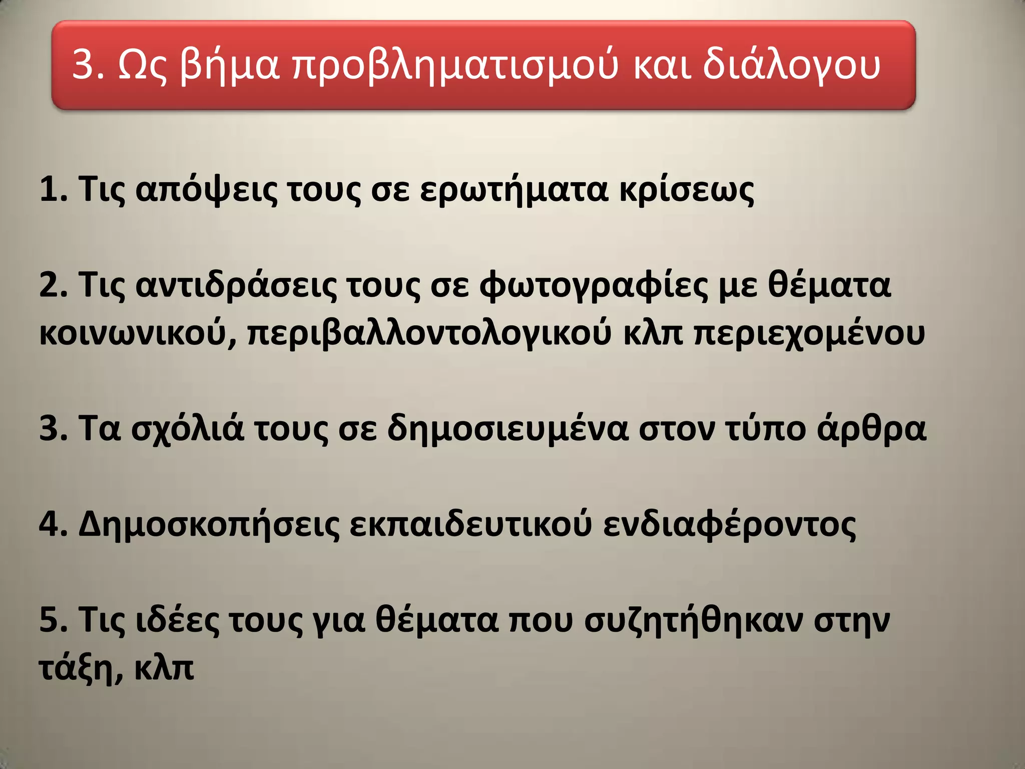 1. Τισ απόψεισ τουσ ςε ερωτιματα κρίςεωσ
2. Τισ αντιδράςεισ τουσ ςε φωτογραφίεσ με κζματα
κοινωνικοφ, περιβαλλοντολογικοφ κλπ περιεχομζνου
3. Τα ςχόλιά τουσ ςε δθμοςιευμζνα ςτον τφπο άρκρα
4. Δθμοςκοπιςεισ εκπαιδευτικοφ ενδιαφζροντοσ
5. Τισ ιδζεσ τουσ για κζματα που ςυηθτικθκαν ςτθν
τάξθ, κλπ
3. Ωσ βήμα προβληματιςμοφ και διάλογου
 