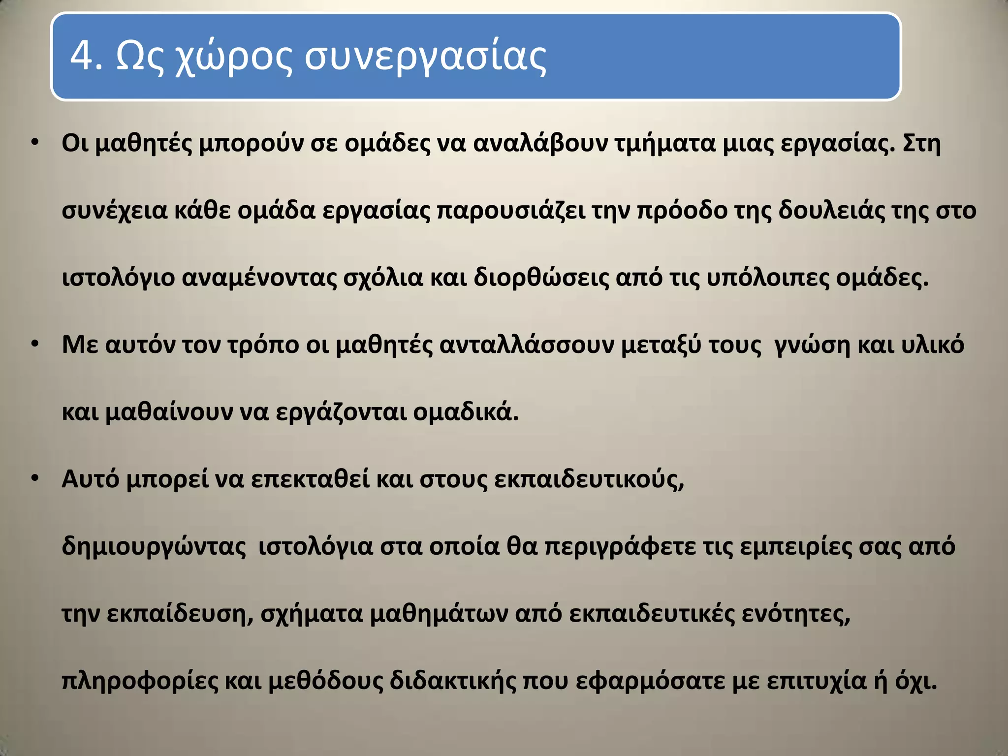 • Οι μακθτζσ μποροφν ςε ομάδεσ να αναλάβουν τμιματα μιασ εργαςίασ. Στθ
ςυνζχεια κάκε ομάδα εργαςίασ παρουςιάηει τθν πρόοδο τθσ δουλειάσ τθσ ςτο
ιςτολόγιο αναμζνοντασ ςχόλια και διορκϊςεισ από τισ υπόλοιπεσ ομάδεσ.
• Με αυτόν τον τρόπο οι μακθτζσ ανταλλάςςουν μεταξφ τουσ γνϊςθ και υλικό
και μακαίνουν να εργάηονται ομαδικά.
• Αυτό μπορεί να επεκτακεί και ςτουσ εκπαιδευτικοφσ,
δθμιουργϊντασ ιςτολόγια ςτα οποία κα περιγράφετε τισ εμπειρίεσ ςασ από
τθν εκπαίδευςθ, ςχιματα μακθμάτων από εκπαιδευτικζσ ενότθτεσ,
πλθροφορίεσ και μεκόδουσ διδακτικισ που εφαρμόςατε με επιτυχία ι όχι.
4. Ωσ χώροσ ςυνεργαςίασ
 