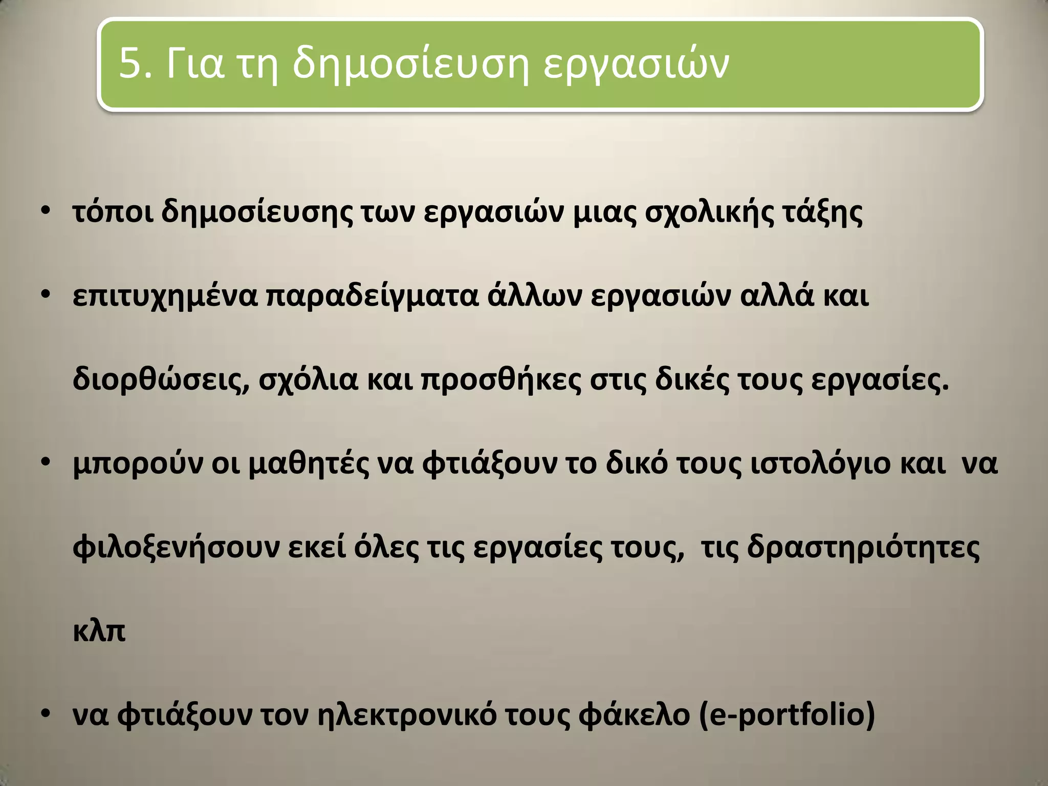 • τόποι δθμοςίευςθσ των εργαςιϊν μιασ ςχολικισ τάξθσ
• επιτυχθμζνα παραδείγματα άλλων εργαςιϊν αλλά και
διορκϊςεισ, ςχόλια και προςκικεσ ςτισ δικζσ τουσ εργαςίεσ.
• μποροφν οι μακθτζσ να φτιάξουν το δικό τουσ ιςτολόγιο και να
φιλοξενιςουν εκεί όλεσ τισ εργαςίεσ τουσ, τισ δραςτθριότθτεσ
κλπ
• να φτιάξουν τον θλεκτρονικό τουσ φάκελο (e-portfolio)
5. Για τη δημοςίευςη εργαςιών
 