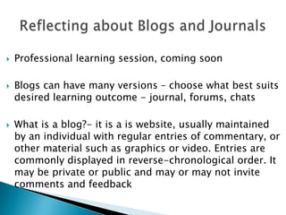 Reflecting about Blogs and Journals  Professional learning session, coming soon Blogs can have many versions – choose what best suits desired learning outcome - journal, forums, chats What is a blog?- it is a is website, usually maintained by an individual with regular entries of commentary, or other material such as graphics or video. Entries are commonly displayed in reverse-chronological order. It may be private or public and may or may not invite comments and feedback  