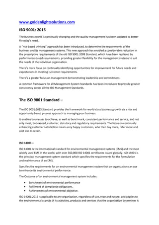 www.goldenlightsolutions.com
ISO 9001: 2015
The business world is continually changing and the quality management has been updated to better
fit today’s need.
A “risk-based thinking” approach has been introduced, to determine the requirements of the
business and its management systems. This new approach has enabled a considerable reduction in
the prescriptive requirements of the old ISO 9001:2008 Standard, which have been replaced by
performance-based requirements, providing greater flexibility for the management systems to suit
the needs of the individual organisation.
There’s more focus on continually identifying opportunities for improvement for future needs and
expectations in meeting customer requirements.
There’s a greater focus on management demonstrating leadership and commitment.
A common framework for all Management System Standards has been introduced to provide greater
consistency across all the ISO Management Standards.
The ISO 9001 Standard –
The ISO 9001:2015 Standard provides the framework for world-class business growth via a risk and
opportunity based process approach to managing your business.
It enables businesses to achieve, as well as benchmark, consistent performance and service, and not
only meet, but exceed, customer, statutory and regulatory requirements. The focus on continually
enhancing customer satisfaction means very happy customers, who then buy more, refer more and
cost less to retain.
ISO 14001 –
ISO 14001 is the international standard for environmental management systems (EMS) and the most
widely used EMS in the world, with over 360,000 ISO 14001 certificates issued globally. ISO 14001 is
the principal management system standard which specifies the requirements for the formulation
and maintenance of an EMS.
Specifies the requirements for an environmental management system that an organization can use
to enhance its environmental performance.
The Outcome of an environmental management system includes:
 Enrichment of environmental performance
 Fulfilment of compliance obligations.
 Achievement of environmental objective.
ISO 14001:2015 is applicable to any organization, regardless of size, type and nature, and applies to
the environmental aspects of its activities, products and services that the organization determines it
 