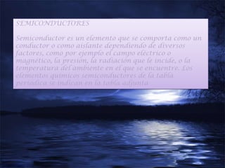 SEMICONDUCTORES

Semiconductor es un elemento que se comporta como un
conductor o como aislante dependiendo de diversos
factores, como por ejemplo el campo eléctrico o
magnético, la presión, la radiación que le incide, o la
temperatura del ambiente en el que se encuentre. Los
elementos químicos semiconductores de la tabla
periódica se indican en la tabla adjunta
 