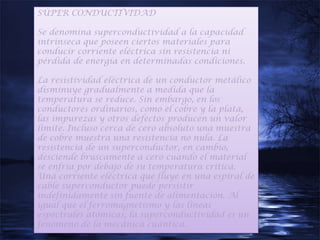 SÚPER CONDUCTIVIDAD

Se denomina superconductividad a la capacidad
intrínseca que poseen ciertos materiales para
conducir corriente eléctrica sin resistencia ni
pérdida de energía en determinadas condiciones.

La resistividad eléctrica de un conductor metálico
disminuye gradualmente a medida que la
temperatura se reduce. Sin embargo, en los
conductores ordinarios, como el cobre y la plata,
las impurezas y otros defectos producen un valor
límite. Incluso cerca de cero absoluto una muestra
de cobre muestra una resistencia no nula. La
resistencia de un superconductor, en cambio,
desciende bruscamente a cero cuando el material
se enfría por debajo de su temperatura crítica.
Una corriente eléctrica que fluye en una espiral de
cable superconductor puede persistir
indefinidamente sin fuente de alimentación. Al
igual que el ferromagnetismo y las líneas
espectrales atómicas, la superconductividad es un
fenómeno de la mecánica cuántica.
 