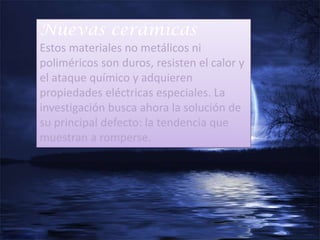 Nuevas cerámicas
Estos materiales no metálicos ni
poliméricos son duros, resisten el calor y
el ataque químico y adquieren
propiedades eléctricas especiales. La
investigación busca ahora la solución de
su principal defecto: la tendencia que
muestran a romperse.
 
