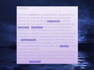 PLÁSTICO

El término plástico en su significación más general, se
aplica a las sustancias de similares estructuras que
carecen de un punto fijo de evaporación y poseen
durante un intervalo de temperaturas propiedades de
elasticidad y flexibilidad que permiten moldearlas y
adaptarlas a diferentes formas y aplicaciones. Sin
embargo, en sentido concreto, nombra ciertos tipos de
materiales sintéticos obtenidos mediante fenómenos
de polimerización o multiplicación semi-natural de los
átomos de carbono en las largas cadenas moleculares
de compuestos orgánicos derivados del petróleo y otras
sustancias naturales.
La palabra plástico se usó originalmente como adjetivo
para denotar un escaso grado de movilidad y facilidad
para adquirir cierta forma, sentido que se conserva en
el término plasticidad.
 